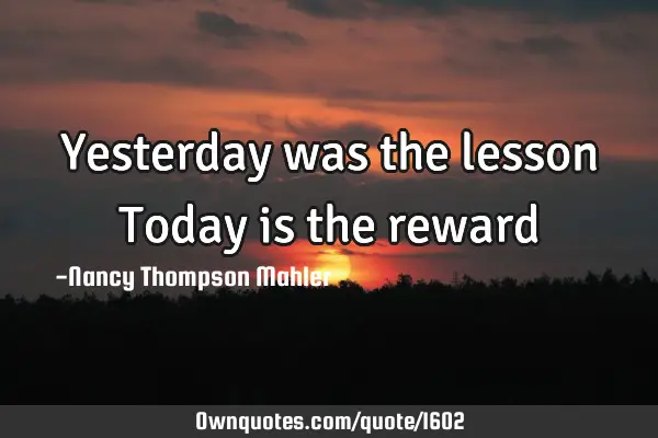 Yesterday was the lesson Today is the reward