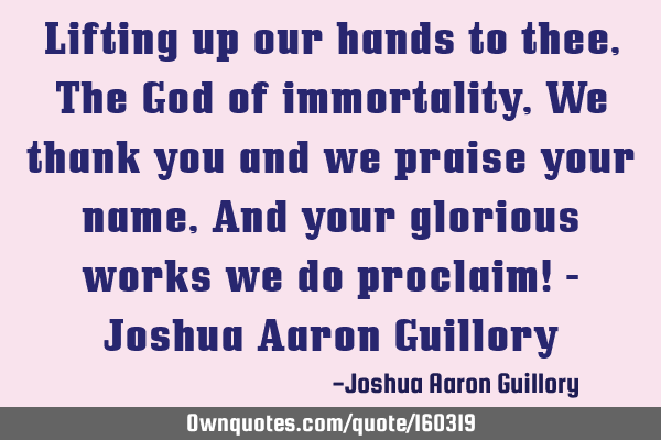 Lifting up our hands to thee, The God of immortality, We thank you and we praise your name, And