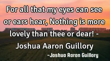 For all that my eyes can see or ears hear, Nothing is more lovely than thee or dear! - Joshua Aaron