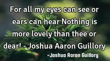 For all my eyes can see or ears can hear Nothing is more lovely than thee or dear! - Joshua Aaron G