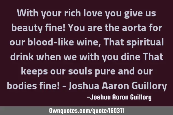 With your rich love you give us beauty fine! You are the aorta for our blood-like wine, That