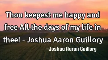 Thou keepest me happy and free All the days of my life in thee! - Joshua Aaron Guillory