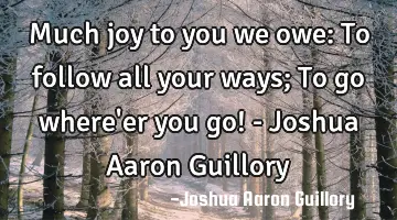 Much joy to you we owe: To follow all your ways; To go where'er you go! - Joshua Aaron Guillory