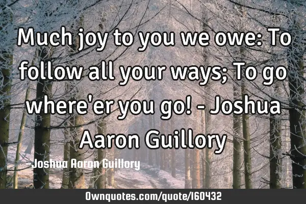 Much joy to you we owe: To follow all your ways; To go where