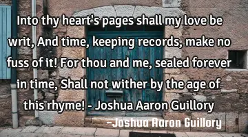 Into thy heart's pages shall my love be writ, And time, keeping records, make no fuss of it! For