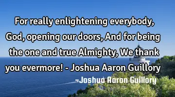 For really enlightening everybody, God, opening our doors, And for being the one and true Almighty,