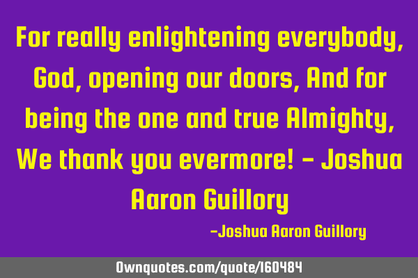 For really enlightening everybody, God, opening our doors, And for being the one and true Almighty,