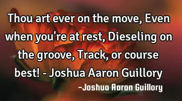 Thou art ever on the move, Even when you're at rest, Dieseling on the groove, Track, or course best!