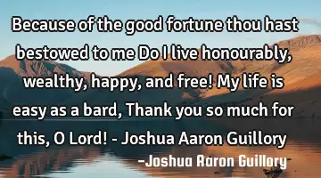 Because of the good fortune thou hast bestowed to me Do I live honourably, wealthy, happy, and free!