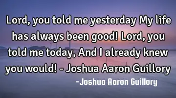 Lord, you told me yesterday My life has always been good! Lord, you told me today, And I already