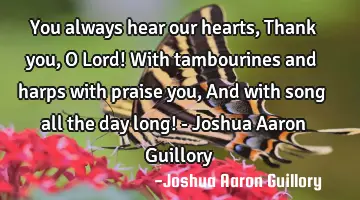 You always hear our hearts, Thank you, O Lord! With tambourines and harps with praise you, And with