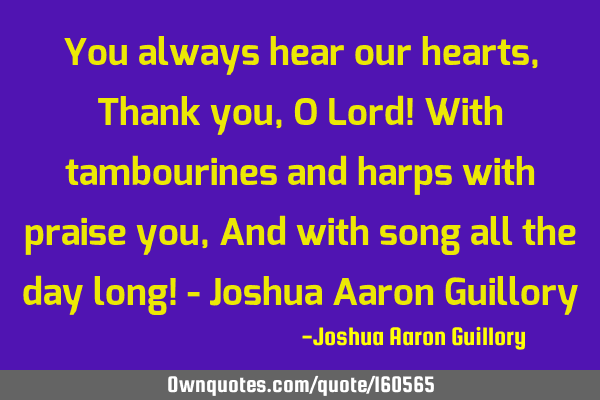 You always hear our hearts, Thank you, O Lord! With tambourines and harps with praise you, And with