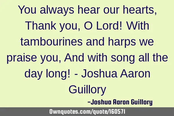 You always hear our hearts, Thank you, O Lord! With tambourines and harps we praise you, And with