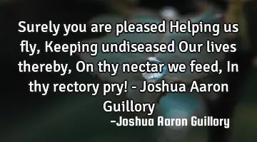 Surely you are pleased Helping us fly, Keeping undiseased Our lives thereby, On thy nectar we feed,