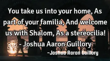 You take us into your home, As part of your familia, And welcome us with Shalom, As a stereocilia! -