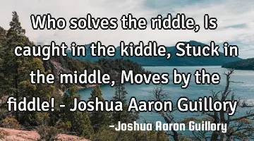 Who solves the riddle, Is caught in the kiddle, Stuck in the middle, Moves by the fiddle! - Joshua A