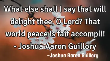 What else shall I say that will delight thee, O Lord? That world peace is fait accompli! - Joshua A
