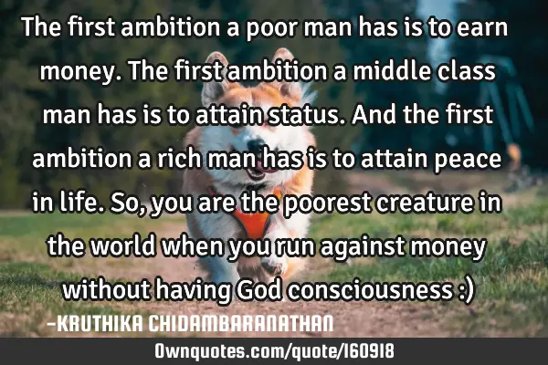 The first ambition a poor man has is to earn money.The first ambition a middle class man has is to