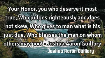 Your Honor, you who deserve it most true, Who judges righteously and does not skew, Who gives to