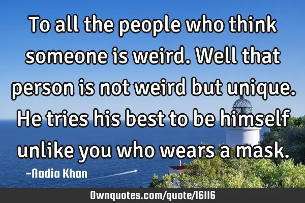 To all the people who think someone is weird. Well that person is not weird but unique. He tries
