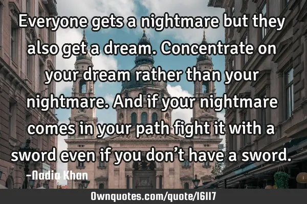 Everyone gets a nightmare but they also get a dream. Concentrate on your dream rather than your