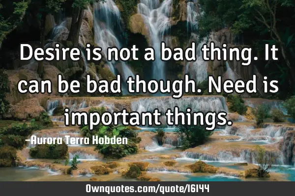 Desire is not a bad thing. It can be bad though. Need is important