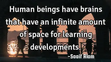 Human beings have brains that have an infinite amount of space for learning developments.