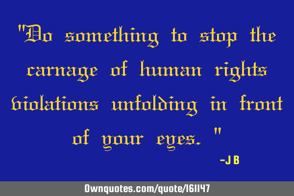 "Do something to stop the carnage of human rights violations unfolding in front of your eyes."