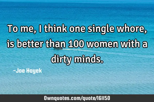 To me, i think one single whore, is better than 100 women with a dirty