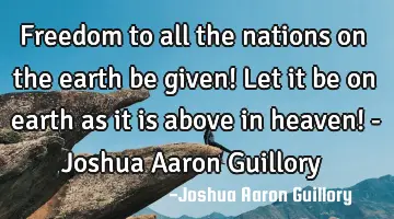 Freedom to all the nations on the earth be given! Let it be on earth as it is above in heaven! - J