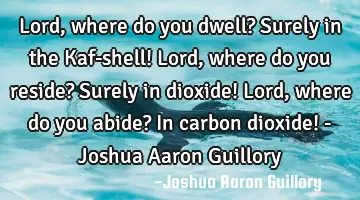 Lord, where do you dwell? Surely in the Kaf-shell! Lord, where do you reside? Surely in dioxide! L