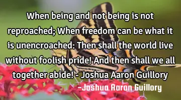 When being and not being is not reproached; When freedom can be what it is unencroached: Then shall