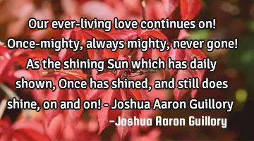 Our ever-living love continues on! Once-mighty, always mighty, never gone! As the shining Sun which