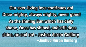 Our ever-living love continues on! Once-mighty, always mighty, never gone! As the shining Sun which