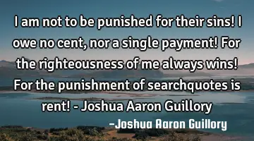 I am not to be punished for their sins! I owe no cent, nor a single payment! For the righteousness