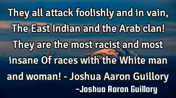 They all attack foolishly and in vain, The East Indian and the Arab clan! They are the most racist