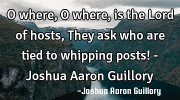 O where, O where, is the Lord of hosts, They ask who are tied to whipping posts! - Joshua Aaron G