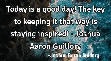 Today is a good day! The key to keeping it that way is staying inspired! - Joshua Aaron Guillory