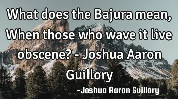 What does the Bajura mean, When those who wave it live obscene? - Joshua Aaron Guillory