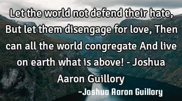 Let the world not defend their hate, But let them disengage for love, Then can all the world