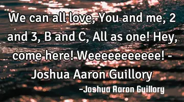 We can all love, You and me, 2 and 3, B and C, All as one! Hey, come here! Weeeeeeeeeee! - Joshua A