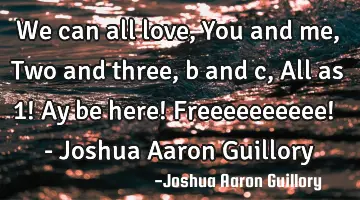 We can all love, You and me, Two and three, b and c, All as 1! Ay be here! Freeeeeeeeee! - Joshua A