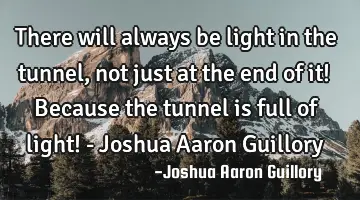 There will always be light in the tunnel, not just at the end of it! Because the tunnel is full of