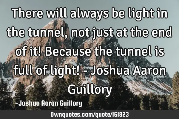 There will always be light in the tunnel, not just at the end of it! Because the tunnel is full of