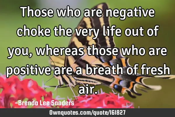 Those who are negative choke the very life out of you, whereas those who are positive are a breath