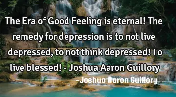 The Era of Good Feeling is eternal! The remedy for depression is to not live depressed, to not