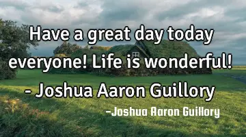 Have a great day today everyone! Life is wonderful! - Joshua Aaron Guillory
