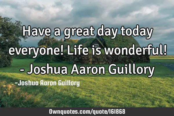 Have a great day today everyone! Life is wonderful! - Joshua Aaron G
