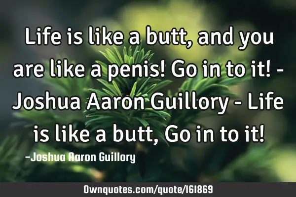 Life is like a butt, and you are like a penis! Go in to it! - Joshua Aaron Guillory - Life is like