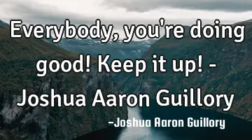 Everybody, you're doing good! Keep it up! - Joshua Aaron Guillory